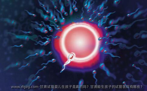 甘肃代孕生孩子是真的吗?甘肃能生孩子的试管医院有哪些?